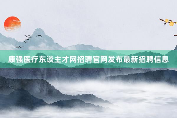 康强医疗东谈主才网招聘官网发布最新招聘信息